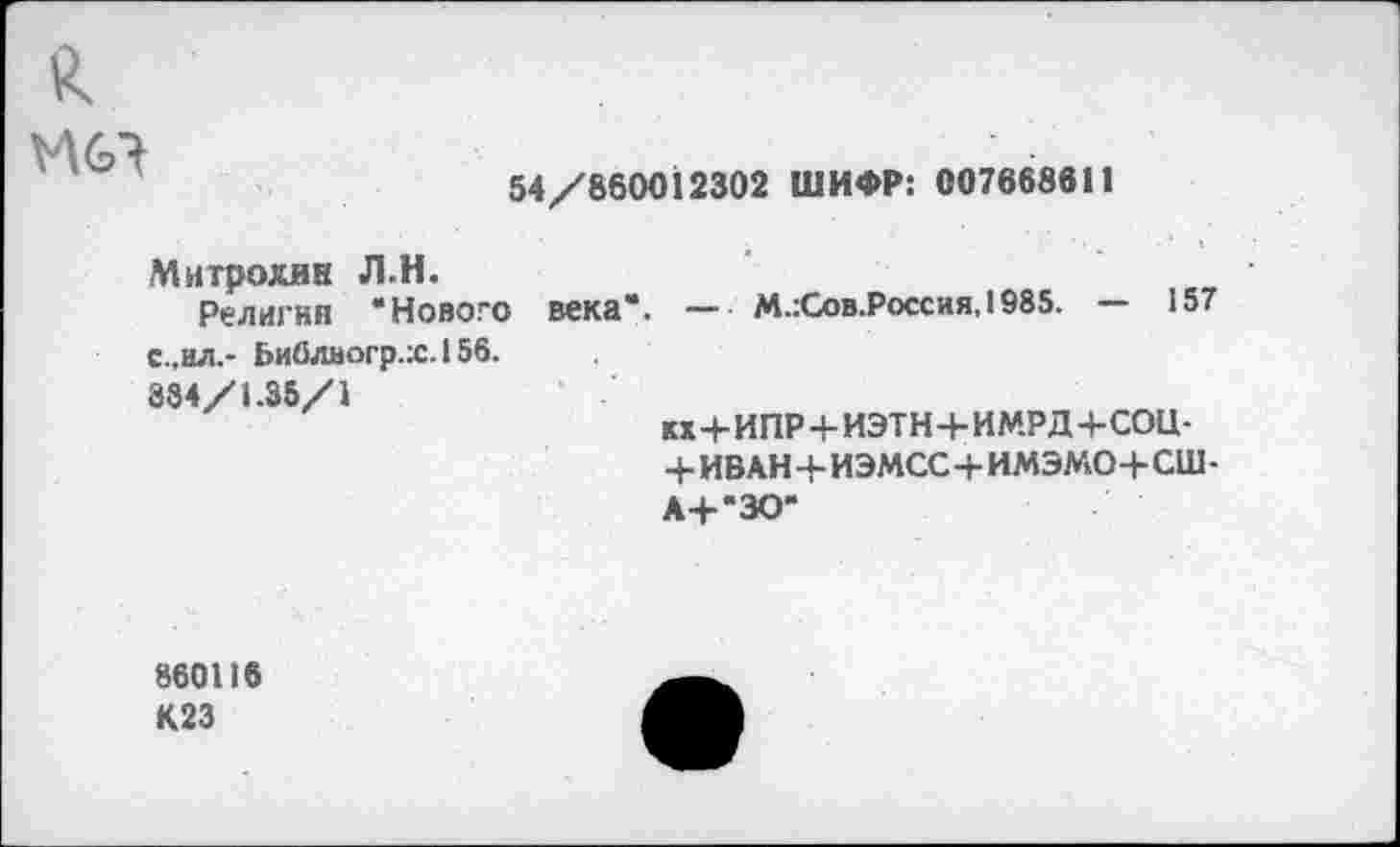 ﻿46?
54/860012302 ШИФР: 007668611
Митрохин Л.Н.
Религии “Нового с.,ил.- Ьиблвогр.:с.156. 384/1.35/1
века". — М.:Сов.Россия,1985. — 157
кх+ИПР+ИЭТН+ИМРД+СОЦ-+ИВАН+ИЭМСС+ИМЭМО+сш-
А+"ЗО"
860116 К23